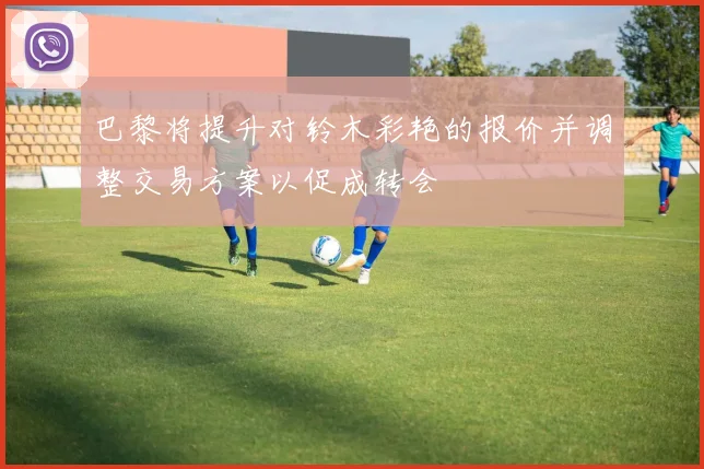 巴黎将提升对铃木彩艳的报价并调整交易方案以促成转会