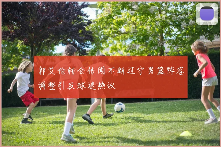 郭艾伦转会传闻不断辽宁男篮阵容调整引发球迷热议