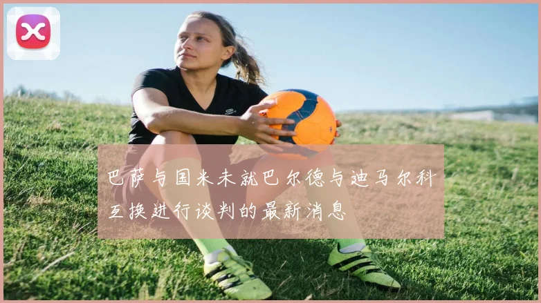 巴萨与国米未就巴尔德与迪马尔科互换进行谈判的最新消息