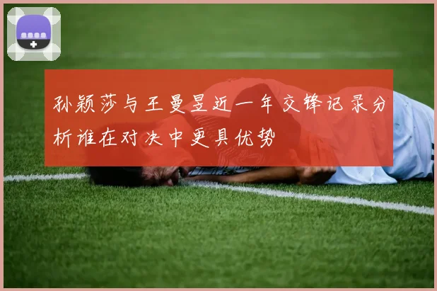 孙颖莎与王曼昱近一年交锋记录分析谁在对决中更具优势