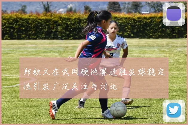 郑钦文在武网硬地赛连胜发球稳定性引发广泛关注与讨论