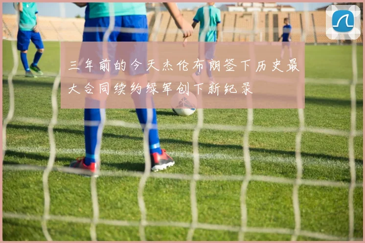 三年前的今天杰伦布朗签下历史最大合同续约绿军创下新纪录