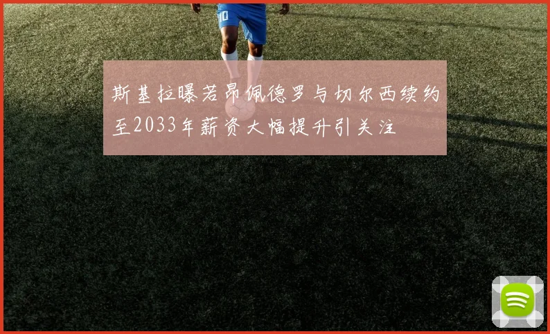 斯基拉曝若昂佩德罗与切尔西续约至2033年薪资大幅提升引关注