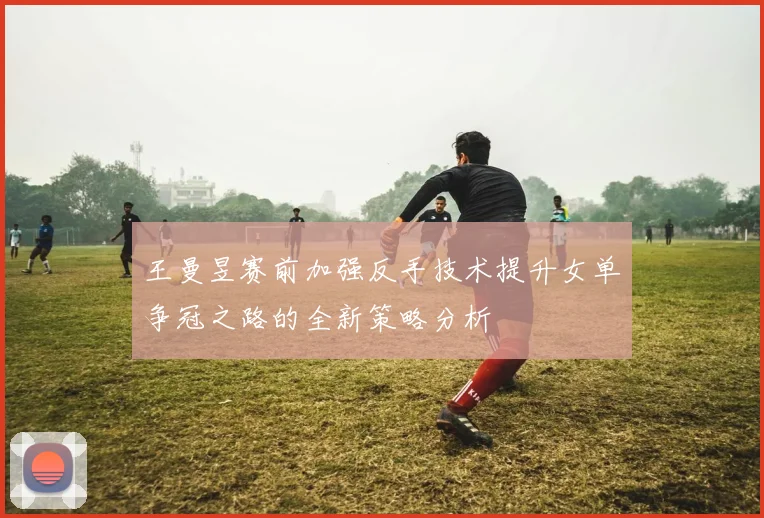 王曼昱赛前加强反手技术提升女单争冠之路的全新策略分析