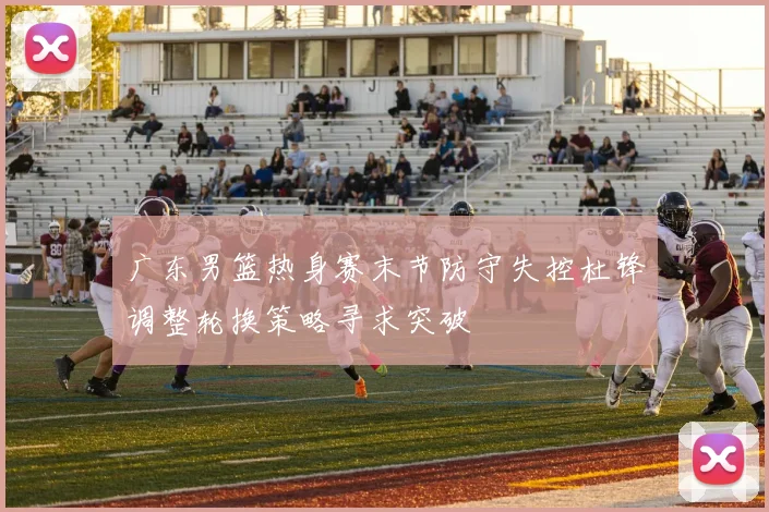 广东男篮热身赛末节防守失控杜锋调整轮换策略寻求突破